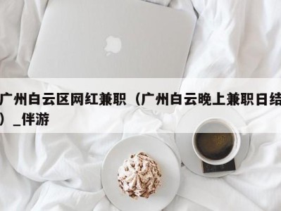 广州白云区网红兼职（广州白云晚上兼职日结）_伴游