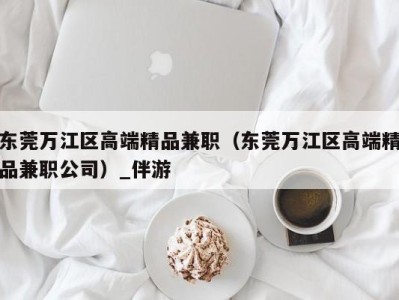 东莞万江区高端精品兼职（东莞万江区高端精品兼职公司）_伴游