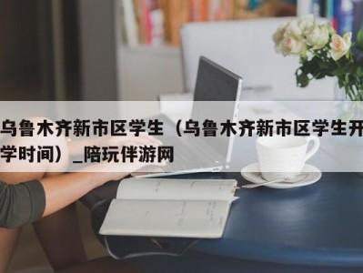 乌鲁木齐新市区学生（乌鲁木齐新市区学生开学时间）_陪玩伴游网