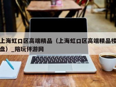 上海虹口区高端精品（上海虹口区高端精品楼盘）_陪玩伴游网