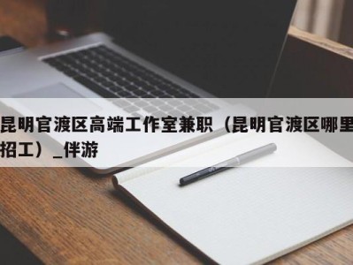 昆明官渡区高端工作室兼职（昆明官渡区哪里招工）_伴游