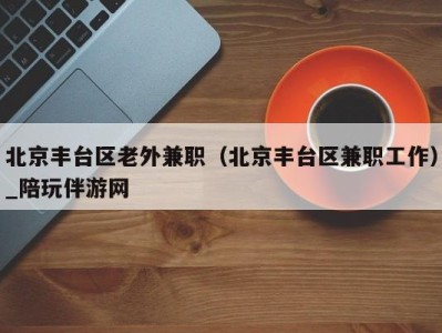 北京丰台区老外兼职（北京丰台区兼职工作）_陪玩伴游网