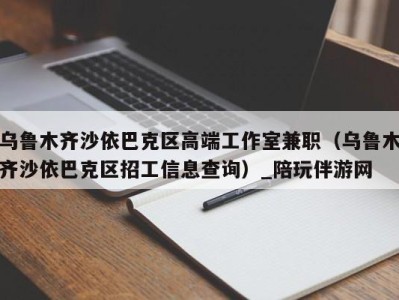 乌鲁木齐沙依巴克区高端工作室兼职（乌鲁木齐沙依巴克区招工信息查询）_陪玩伴游网