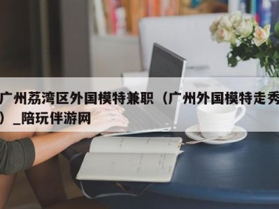 广州荔湾区外国模特兼职（广州外国模特走秀）_陪玩伴游网