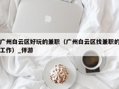 广州白云区好玩的兼职（广州白云区找兼职的工作）_伴游