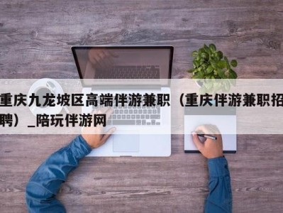 重庆九龙坡区高端伴游兼职（重庆伴游兼职招聘）_陪玩伴游网