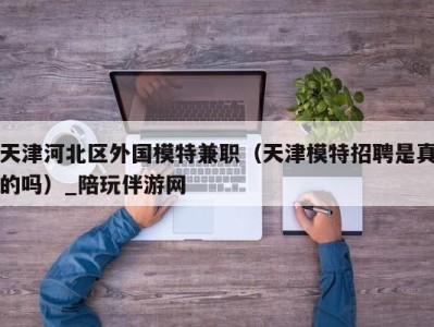 天津河北区外国模特兼职（天津模特招聘是真的吗）_陪玩伴游网