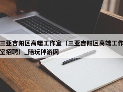 三亚吉阳区高端工作室（三亚吉阳区高端工作室招聘）_陪玩伴游网