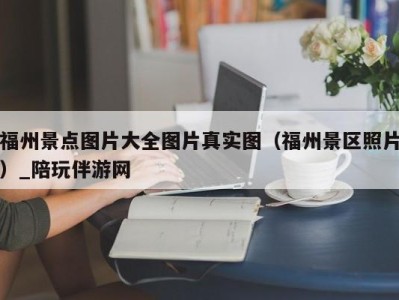 福州景点图片大全图片真实图（福州景区照片）_陪玩伴游网